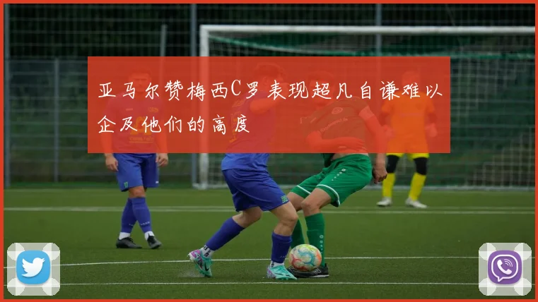 亚马尔赞梅西C罗表现超凡自谦难以企及他们的高度