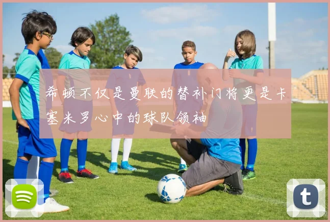 希顿不仅是曼联的替补门将更是卡塞米罗心中的球队领袖
