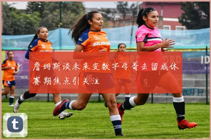 詹姆斯谈未来变数字母哥去留成休赛期焦点引关注