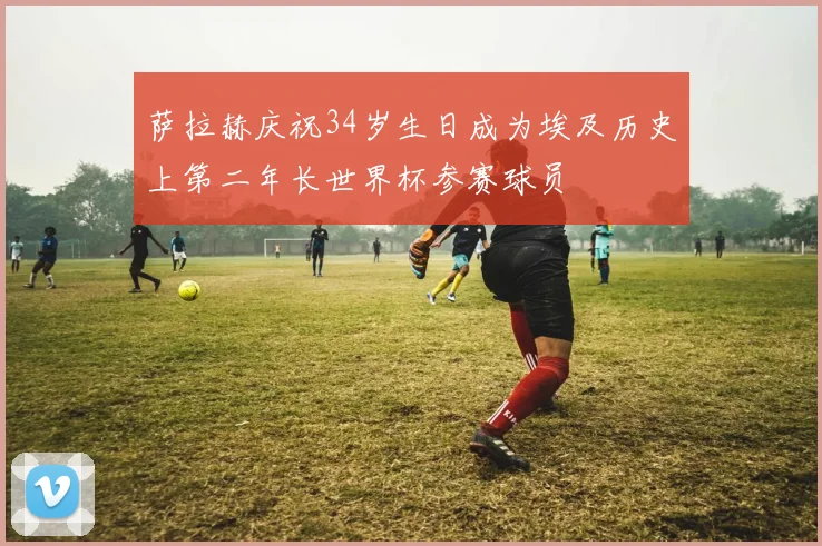 萨拉赫庆祝34岁生日成为埃及历史上第二年长世界杯参赛球员