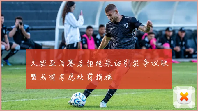 文班亚马赛后拒绝采访引发争议联盟或将考虑处罚措施