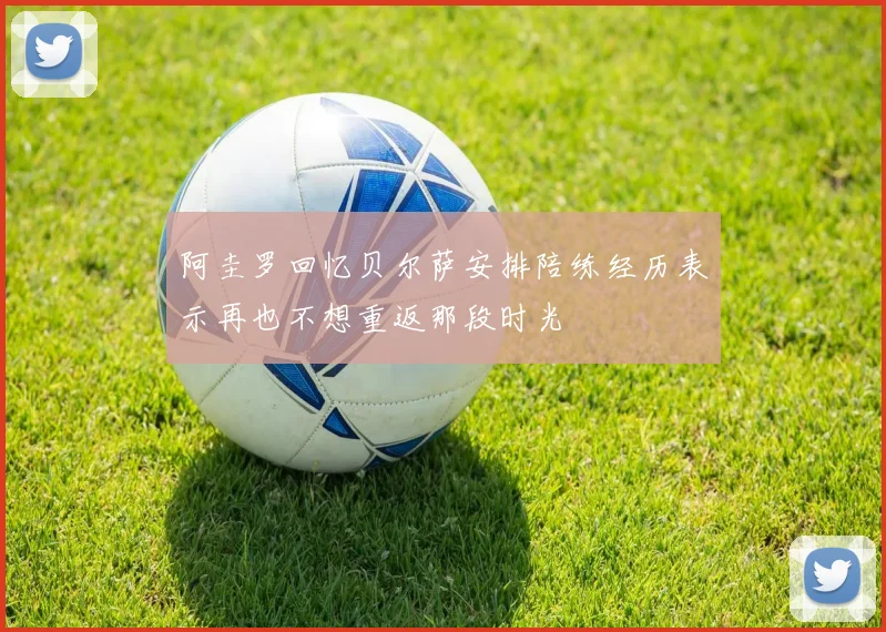 阿圭罗回忆贝尔萨安排陪练经历表示再也不想重返那段时光