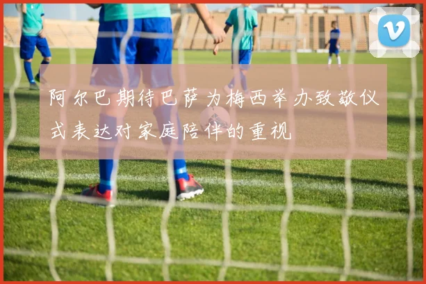 阿尔巴期待巴萨为梅西举办致敬仪式表达对家庭陪伴的重视