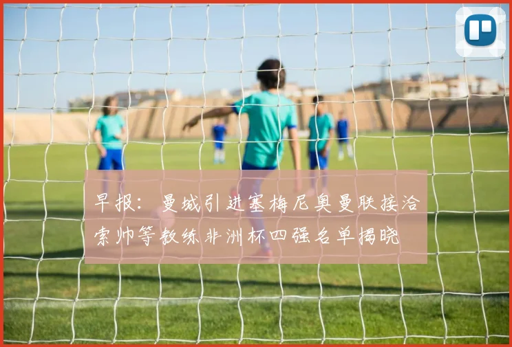 早报：曼城引进塞梅尼奥曼联接洽索帅等教练非洲杯四强名单揭晓