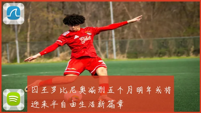 囚王罗比尼奥减刑五个月明年或将迎来半自由生活新篇章