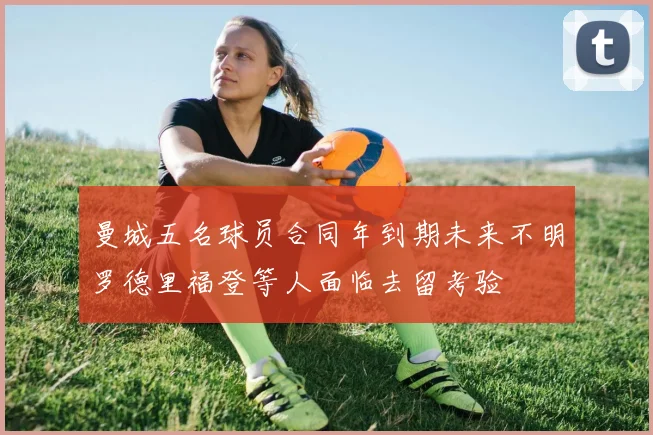 曼城五名球员合同年到期未来不明罗德里福登等人面临去留考验