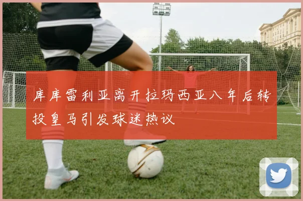 库库雷利亚离开拉玛西亚八年后转投皇马引发球迷热议