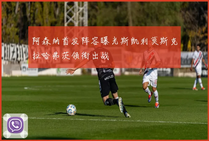 阿森纳首发阵容曝光斯凯利莫斯克拉哈弗茨领衔出战