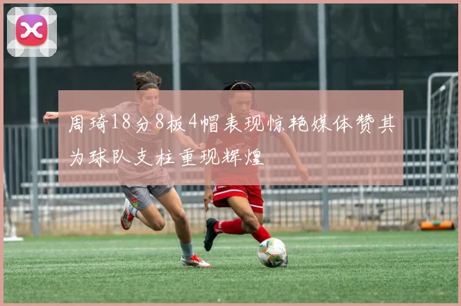 周琦18分8板4帽表现惊艳媒体赞其为球队支柱重现辉煌