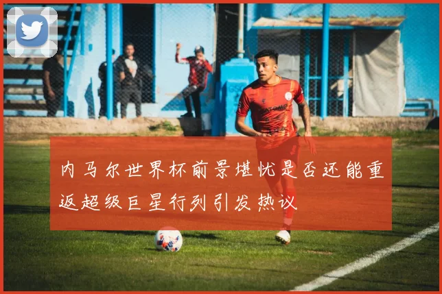 内马尔世界杯前景堪忧是否还能重返超级巨星行列引发热议