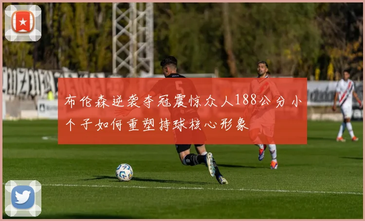 布伦森逆袭夺冠震惊众人188公分小个子如何重塑持球核心形象