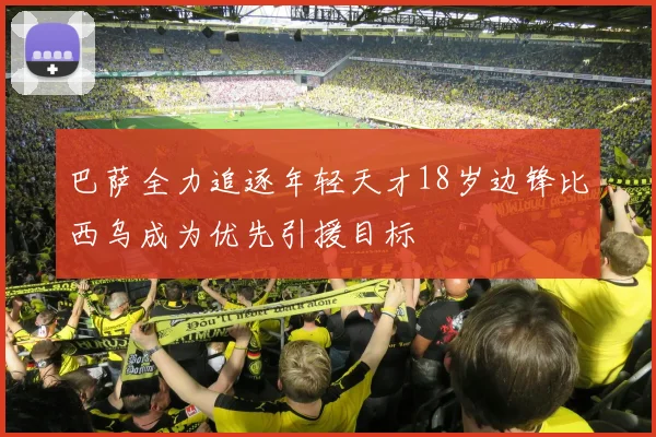 巴萨全力追逐年轻天才18岁边锋比西乌成为优先引援目标