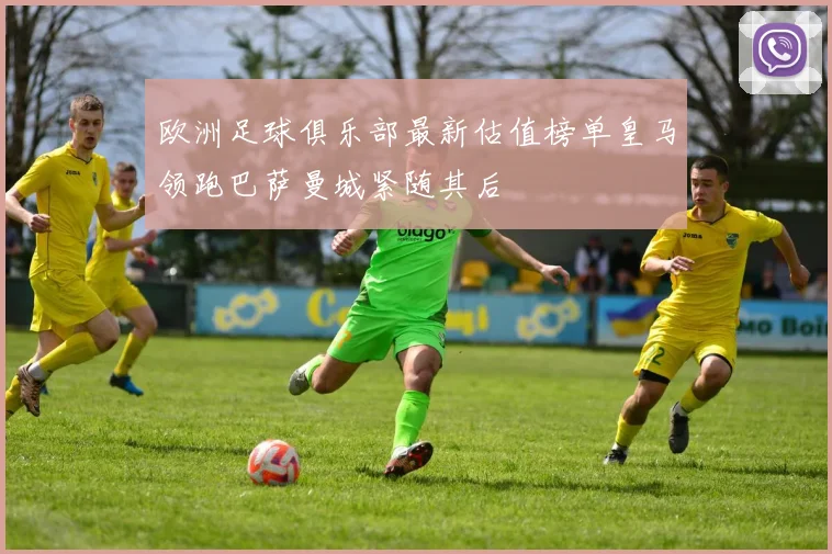 欧洲足球俱乐部最新估值榜单皇马领跑巴萨曼城紧随其后