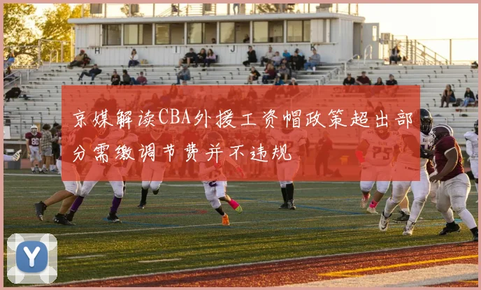 京媒解读CBA外援工资帽政策超出部分需缴调节费并不违规