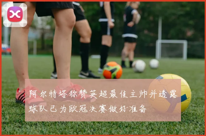 阿尔特塔称赞英超最佳主帅并透露球队已为欧冠决赛做好准备