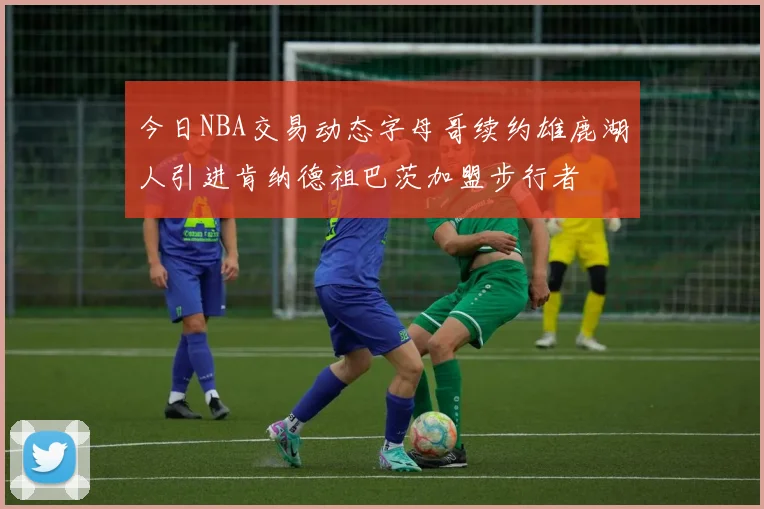 今日NBA交易动态字母哥续约雄鹿湖人引进肯纳德祖巴茨加盟步行者