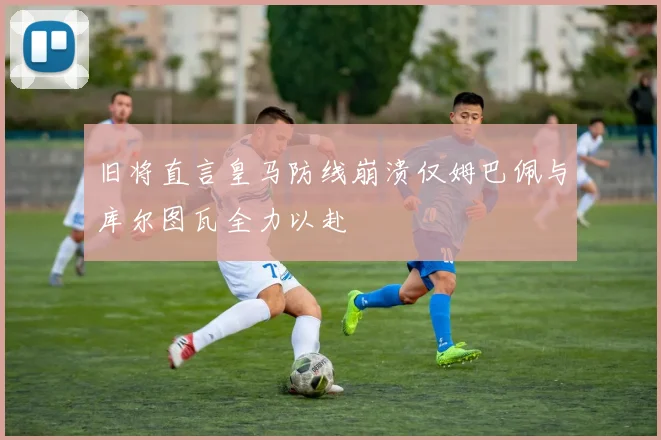 旧将直言皇马防线崩溃仅姆巴佩与库尔图瓦全力以赴