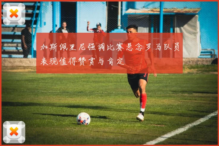 加斯佩里尼强调比赛悬念罗马队员表现值得赞赏与肯定