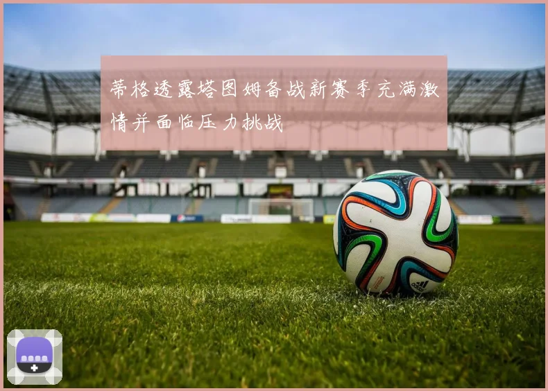 蒂格透露塔图姆备战新赛季充满激情并面临压力挑战