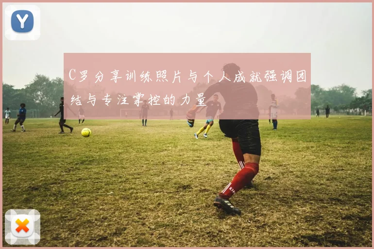 C罗分享训练照片与个人成就强调团结与专注掌控的力量