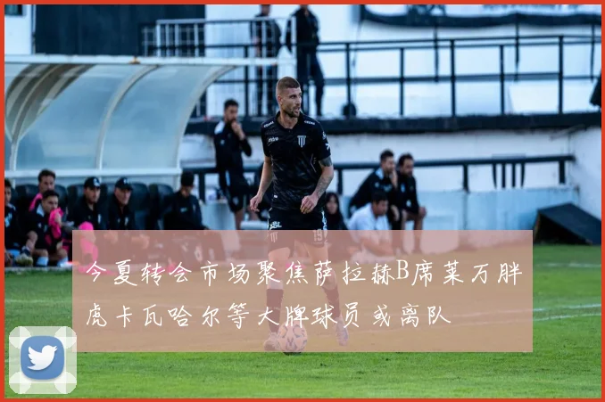 今夏转会市场聚焦萨拉赫B席莱万胖虎卡瓦哈尔等大牌球员或离队