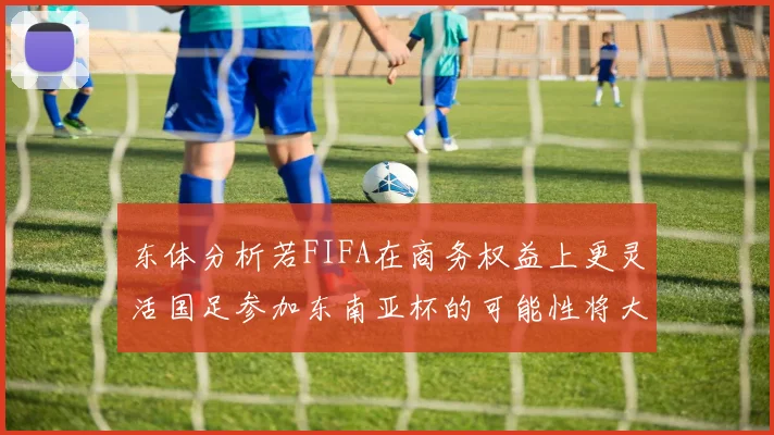 东体分析若FIFA在商务权益上更灵活国足参加东南亚杯的可能性将大增