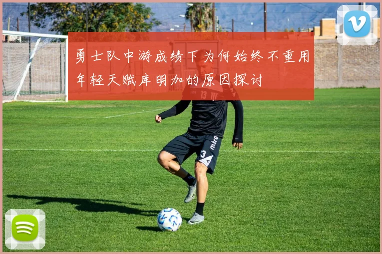 勇士队中游成绩下为何始终不重用年轻天赋库明加的原因探讨